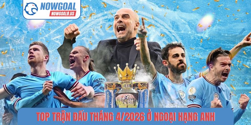 Top trận đấu đáng xem nhất tháng 4/2026 ở Ngoại hạng Anh